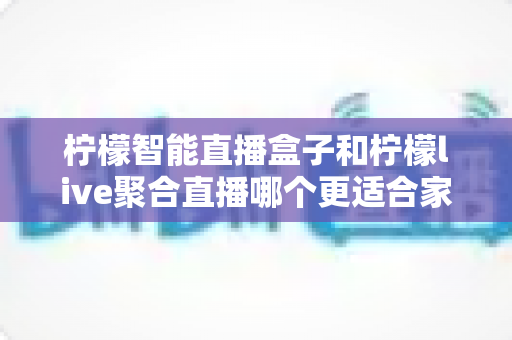 柠檬智能直播盒子和柠檬live聚合直播哪个更适合家用?——家庭影音方案深度对比全指南 柠檬智能直播盒子和柠檬live聚合直播哪个更适合家用?——家庭影音方案深度对比全指南