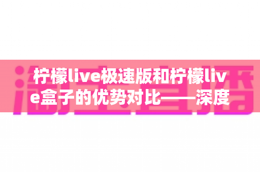 柠檬live极速版和柠檬live盒子的优势对比——深度解析两款热门直播工具，帮你选对直播助手、效率翻倍