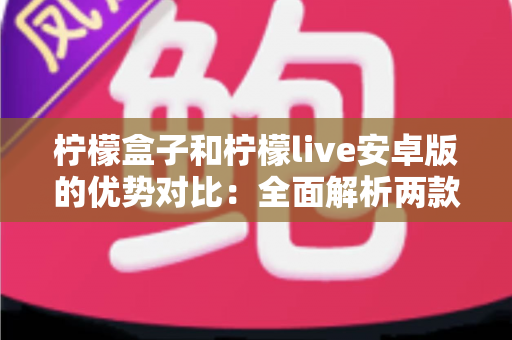柠檬盒子和柠檬live安卓版的优势对比：全面解析两款应用的功能差异与选择指南