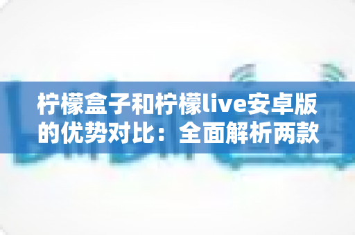 柠檬盒子和柠檬live安卓版的优势对比：全面解析两款应用的功能差异与选择指南