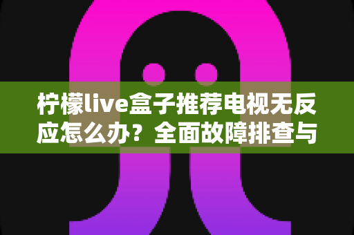 柠檬live盒子推荐电视无反应怎么办？全面故障排查与实用修复指南