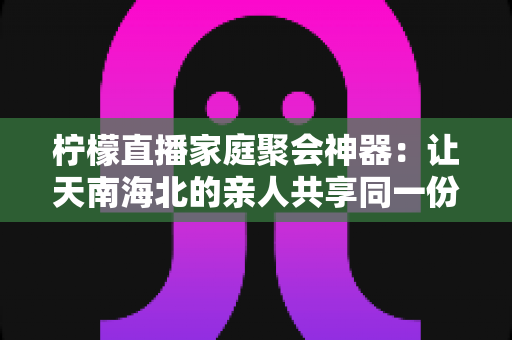 柠檬直播家庭聚会神器:让天南海北的亲人共享同一份团圆与欢笑 柠檬直播家庭聚会神器:让天南海北的亲人共享同一份团圆与欢笑