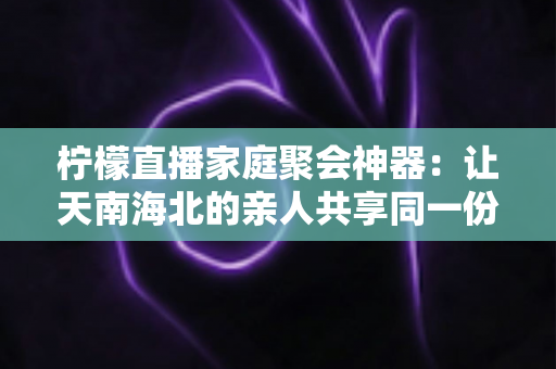 柠檬直播家庭聚会神器:让天南海北的亲人共享同一份团圆与欢笑 柠檬直播家庭聚会神器:让天南海北的亲人共享同一份团圆与欢笑