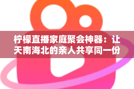 柠檬直播家庭聚会神器：让天南海北的亲人共享同一份团圆与欢笑