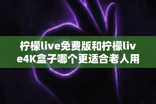 柠檬live免费版和柠檬live4K盒子哪个更适合老人用?一份为长辈量身打造的实用选购指南 柠檬live免费版和柠檬live4K盒子哪个更适合老人用?一份为长辈量身打造的实用选购指南