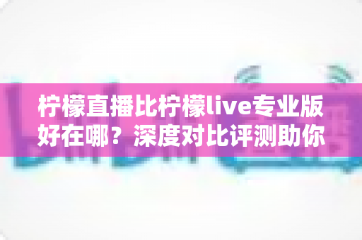 柠檬直播比柠檬live专业版好在哪？深度对比评测助你选出更适合自己的直播应用