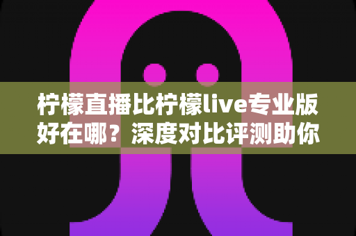 柠檬直播比柠檬live专业版好在哪？深度对比评测助你选出更适合自己的直播应用