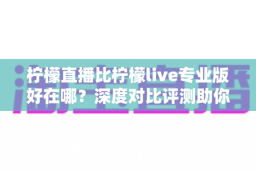 柠檬直播比柠檬live专业版好在哪？深度对比评测助你选出更适合自己的直播应用