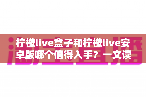 柠檬live盒子和柠檬live安卓版哪个值得入手？一文读懂两大版本差异，选对不选贵