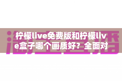 柠檬live免费版和柠檬live盒子哪个画质好?全面对比解析与选购指南 柠檬live免费版和柠檬live盒子哪个画质好?全面对比解析与选购指南