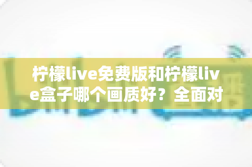 柠檬live免费版和柠檬live盒子哪个画质好?全面对比解析与选购指南 柠檬live免费版和柠檬live盒子哪个画质好?全面对比解析与选购指南