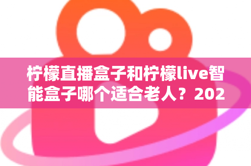 柠檬直播盒子和柠檬live智能盒子哪个适合老人？2025年孝心选购完全指南：手把手教您为爸妈挑对电视盒子