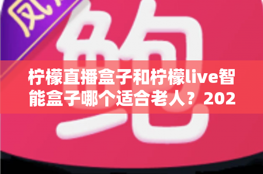 柠檬直播盒子和柠檬live智能盒子哪个适合老人？2025年孝心选购完全指南：手把手教您为爸妈挑对电视盒子