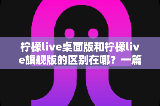 柠檬live桌面版和柠檬live旗舰版的区别在哪?一篇文章带你全面了解两个版本的差异与选择技巧 柠檬live桌面版和柠檬live旗舰版的区别在哪?一篇文章带你全面了解两个版本的差异与选择技巧