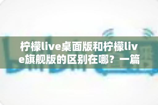 柠檬live桌面版和柠檬live旗舰版的区别在哪?一篇文章带你全面了解两个版本的差异与选择技巧 柠檬live桌面版和柠檬live旗舰版的区别在哪?一篇文章带你全面了解两个版本的差异与选择技巧