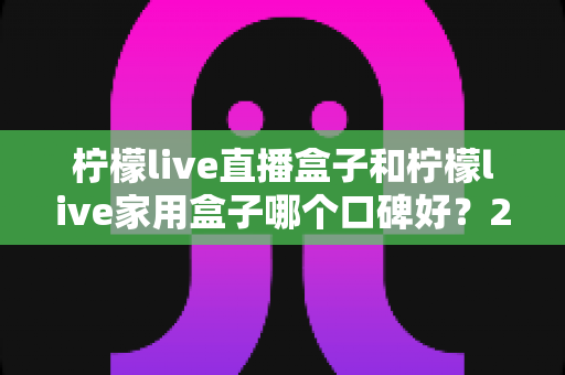 柠檬live直播盒子和柠檬live家用盒子哪个口碑好?2024年最全选购对比指南帮你一次看懂 柠檬live直播盒子和柠檬live家用盒子哪个口碑好?2024年最全选购对比指南帮你一次看懂