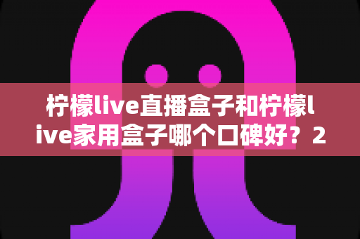 柠檬live直播盒子和柠檬live家用盒子哪个口碑好?2024年最全选购对比指南帮你一次看懂 柠檬live直播盒子和柠檬live家用盒子哪个口碑好?2024年最全选购对比指南帮你一次看懂