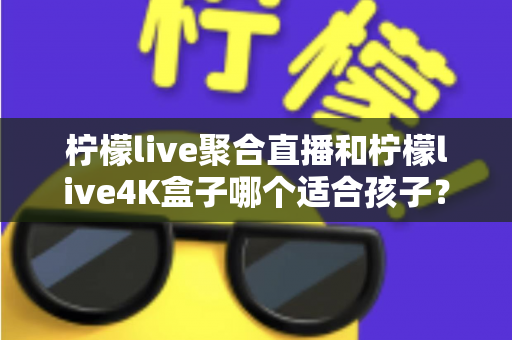 柠檬live聚合直播和柠檬live4K盒子哪个适合孩子？家长必读的深度选购指南