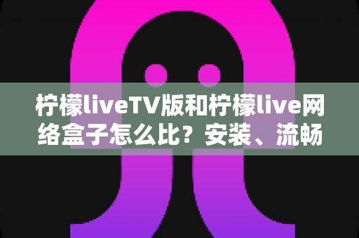 柠檬liveTV版和柠檬live网络盒子怎么比?安装、流畅度、画质与性价比全方位对比指南 柠檬liveTV版和柠檬live网络盒子怎么比?安装、流畅度、画质与性价比全方位对比指南