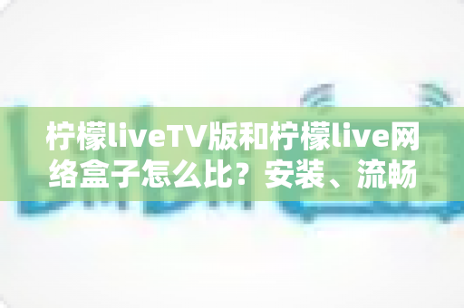 柠檬liveTV版和柠檬live网络盒子怎么比?安装、流畅度、画质与性价比全方位对比指南 柠檬liveTV版和柠檬live网络盒子怎么比?安装、流畅度、画质与性价比全方位对比指南