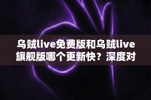 乌贼live免费版和乌贼live旗舰版哪个更新快？深度对比解析帮你选对版本