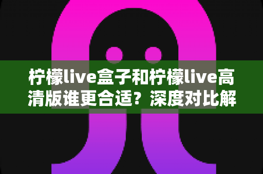 柠檬live盒子和柠檬live高清版谁更合适?深度对比解析帮你选出最适合的版本 柠檬live盒子和柠檬live高清版谁更合适?深度对比解析帮你选出最适合的版本