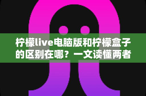 柠檬live电脑版和柠檬盒子的区别在哪？一文读懂两者功能与使用场景差异
