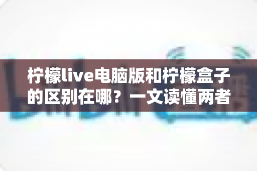 柠檬live电脑版和柠檬盒子的区别在哪？一文读懂两者功能与使用场景差异