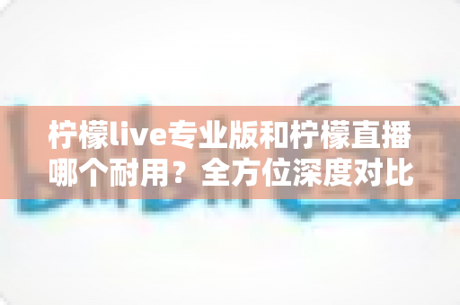 柠檬live专业版和柠檬直播哪个耐用?全方位深度对比测评帮你选对不踩坑 柠檬live专业版和柠檬直播哪个耐用?全方位深度对比测评帮你选对不踩坑