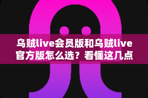 乌贼live会员版和乌贼live官方版怎么选？看懂这几点再决定不花冤枉钱