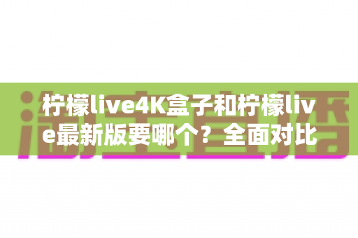 柠檬live4K盒子和柠檬live最新版要哪个？全面对比分析帮你选出最适合的观看方案