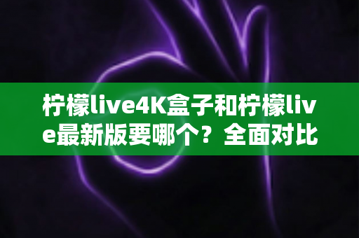 柠檬live4K盒子和柠檬live最新版要哪个？全面对比分析帮你选出最适合的观看方案