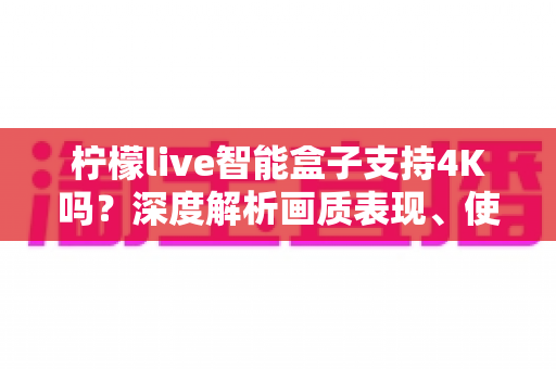 柠檬live智能盒子支持4K吗?深度解析画质表现、使用条件与选购指南 柠檬live智能盒子支持4K吗?深度解析画质表现、使用条件与选购指南