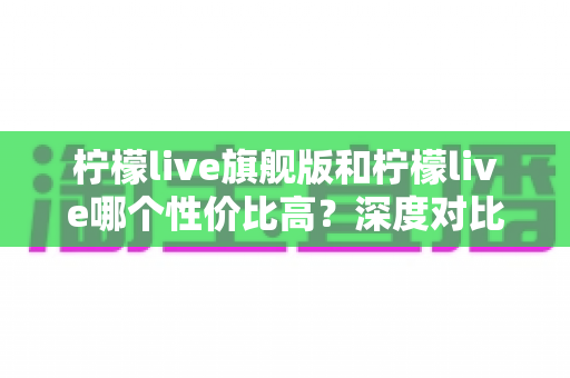 柠檬live旗舰版和柠檬live哪个性价比高？深度对比分析帮你选对版本