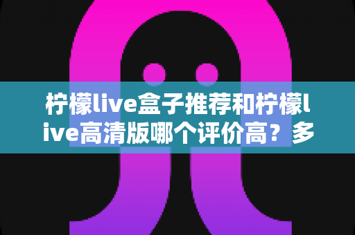 柠檬live盒子推荐和柠檬live高清版哪个评价高？多维度实测对比帮你选对版本