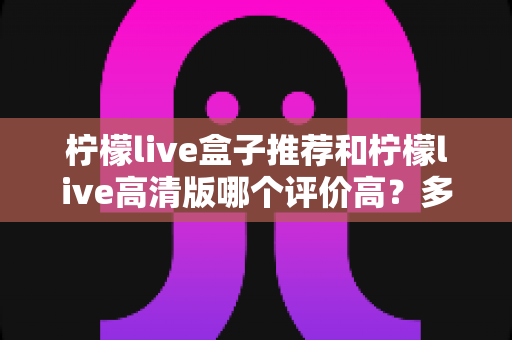 柠檬live盒子推荐和柠檬live高清版哪个评价高？多维度实测对比帮你选对版本