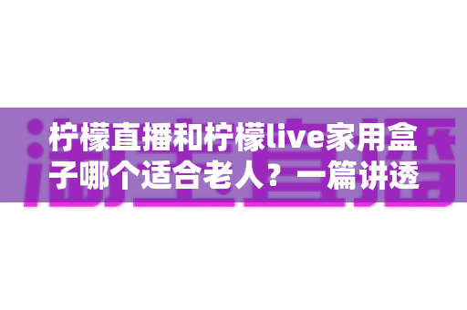 柠檬直播和柠檬live家用盒子哪个适合老人?一篇讲透的选购指南 柠檬直播和柠檬live家用盒子哪个适合老人?一篇讲透的选购指南