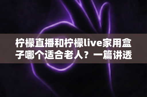 柠檬直播和柠檬live家用盒子哪个适合老人?一篇讲透的选购指南 柠檬直播和柠檬live家用盒子哪个适合老人?一篇讲透的选购指南