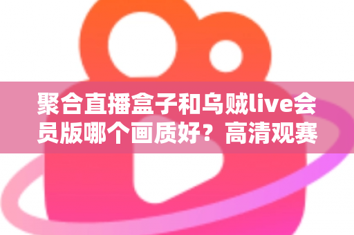 聚合直播盒子和乌贼live会员版哪个画质好?高清观赛工具深度横评,看完再选不踩坑 聚合直播盒子和乌贼live会员版哪个画质好?高清观赛工具深度横评,看完再选不踩坑