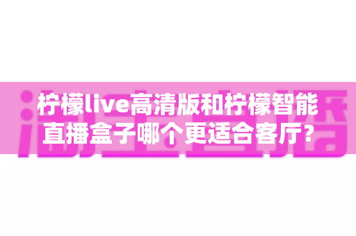 柠檬live高清版和柠檬智能直播盒子哪个更适合客厅?一篇讲透选购逻辑的深度对比指南 柠檬live高清版和柠檬智能直播盒子哪个更适合客厅?一篇讲透选购逻辑的深度对比指南