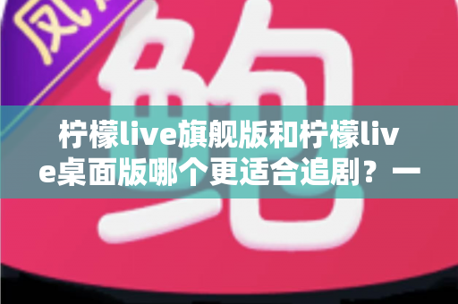 柠檬live旗舰版和柠檬live桌面版哪个更适合追剧？一篇讲透两大版本差异的深度对比指南