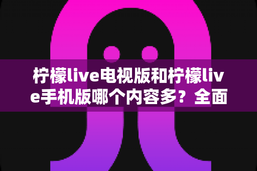 柠檬live电视版和柠檬live手机版哪个内容多?全面对比解析与选购指南 柠檬live电视版和柠檬live手机版哪个内容多?全面对比解析与选购指南