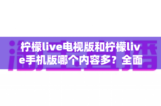 柠檬live电视版和柠檬live手机版哪个内容多?全面对比解析与选购指南 柠檬live电视版和柠檬live手机版哪个内容多?全面对比解析与选购指南