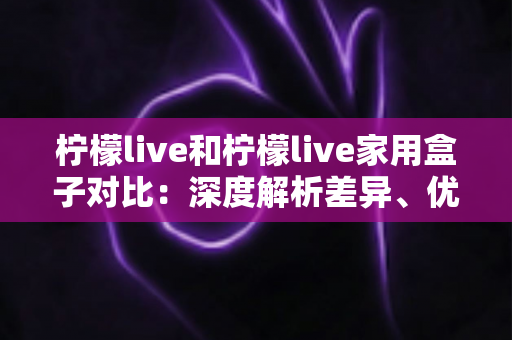 柠檬live和柠檬live家用盒子对比:深度解析差异、优缺点与选购指南 柠檬live和柠檬live家用盒子对比:深度解析差异、优缺点与选购指南