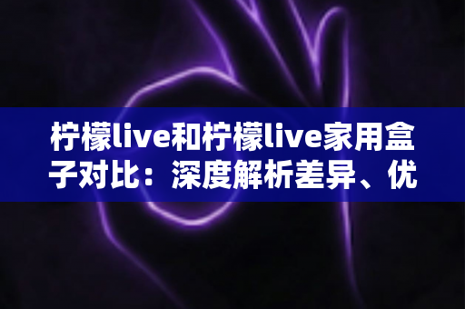 柠檬live和柠檬live家用盒子对比:深度解析差异、优缺点与选购指南 柠檬live和柠檬live家用盒子对比:深度解析差异、优缺点与选购指南