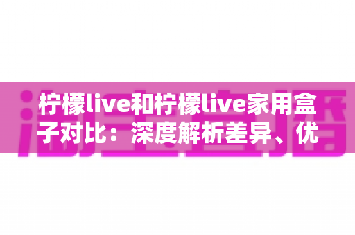 柠檬live和柠檬live家用盒子对比:深度解析差异、优缺点与选购指南 柠檬live和柠檬live家用盒子对比:深度解析差异、优缺点与选购指南
