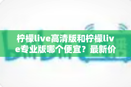 柠檬live高清版和柠檬live专业版哪个便宜?最新价格对比与选购全攻略 柠檬live高清版和柠檬live专业版哪个便宜?最新价格对比与选购全攻略