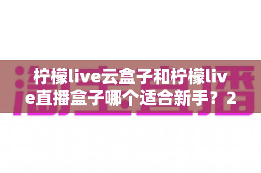 柠檬live云盒子和柠檬live直播盒子哪个适合新手？2025最全新手选购避坑指南