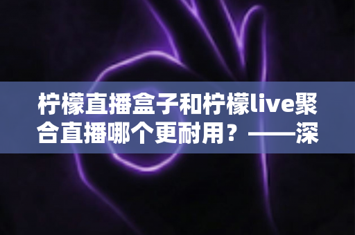 柠檬直播盒子和柠檬live聚合直播哪个更耐用?——深度对比解析与实用选购指南 柠檬直播盒子和柠檬live聚合直播哪个更耐用?——深度对比解析与实用选购指南
