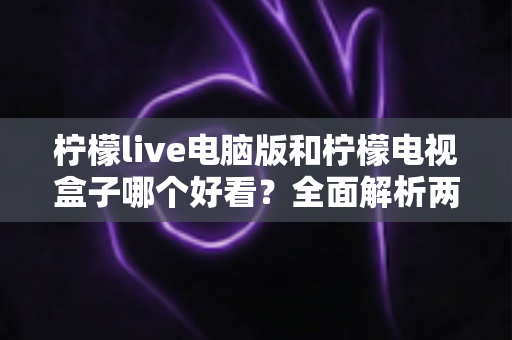 柠檬live电脑版和柠檬电视盒子哪个好看？全面解析两大观影方式的视觉体验与选择指南